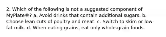 2. Which of the following is not a suggested component of MyPlate®? a. Avoid drinks that contain additional sugars. b. Choose lean cuts of poultry and meat. c. Switch to skim or low-fat milk. d. When eating grains, eat only whole-grain foods.