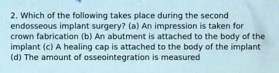 2. Which of the following takes place during the second endosseous implant surgery? (a) An impression is taken for crown fabrication (b) An abutment is attached to the body of the implant (c) A healing cap is attached to the body of the implant (d) The amount of osseointegration is measured