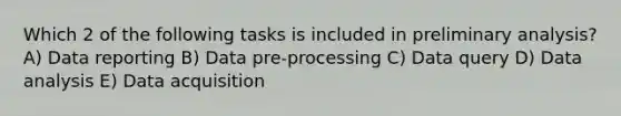 Which 2 of the following tasks is included in preliminary analysis? A) Data reporting B) Data pre-processing C) Data query D) Data analysis E) Data acquisition