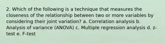 2. Which of the following is a technique that measures the closeness of the relationship between two or more variables by considering their joint variation? a. Correlation analysis b. Analysis of variance (ANOVA) c. Multiple regression analysis d. z-test e. F-test