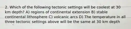 2. Which of the following tectonic settings will be coolest at 30 km depth? A) regions of continental extension B) stable continental lithosphere C) volcanic arcs D) The temperature in all three tectonic settings above will be the same at 30 km depth