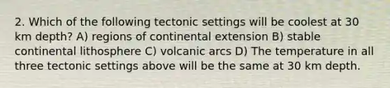 2. Which of the following tectonic settings will be coolest at 30 km depth? A) regions of continental extension B) stable continental lithosphere C) volcanic arcs D) The temperature in all three tectonic settings above will be the same at 30 km depth.