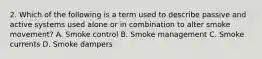 2. Which of the following is a term used to describe passive and active systems used alone or in combination to alter smoke movement? A. Smoke control B. Smoke management C. Smoke currents D. Smoke dampers