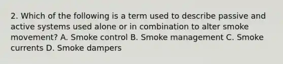 2. Which of the following is a term used to describe passive and active systems used alone or in combination to alter smoke movement? A. Smoke control B. Smoke management C. Smoke currents D. Smoke dampers