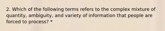 2. Which of the following terms refers to the complex mixture of quantity, ambiguity, and variety of information that people are forced to process? *