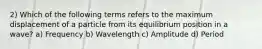 2) Which of the following terms refers to the maximum displacement of a particle from its equilibrium position in a wave? a) Frequency b) Wavelength c) Amplitude d) Period