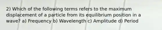 2) Which of the following terms refers to the maximum displacement of a particle from its equilibrium position in a wave? a) Frequency b) Wavelength c) Amplitude d) Period