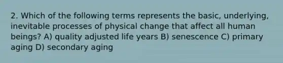 2. Which of the following terms represents the basic, underlying, inevitable processes of physical change that affect all human beings? A) quality adjusted life years B) senescence C) primary aging D) secondary aging