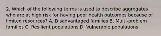 2. Which of the following terms is used to describe aggregates who are at high risk for having poor health outcomes because of limited resources? A. Disadvantaged families B. Multi-problem families C. Resilient populations D. Vulnerable populations