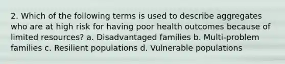 2. Which of the following terms is used to describe aggregates who are at high risk for having poor health outcomes because of limited resources? a. Disadvantaged families b. Multi-problem families c. Resilient populations d. Vulnerable populations