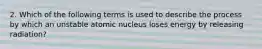 2. Which of the following terms is used to describe the process by which an unstable atomic nucleus loses energy by releasing radiation?