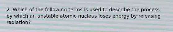 2. Which of the following terms is used to describe the process by which an unstable atomic nucleus loses energy by releasing radiation?