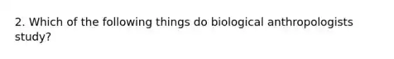 2. Which of the following things do biological anthropologists study?