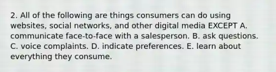 2. All of the following are things consumers can do using websites, social networks, and other digital media EXCEPT A. communicate face-to-face with a salesperson. B. ask questions. C. voice complaints. D. indicate preferences. E. learn about everything they consume.