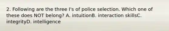 2. Following are the three I's of police selection. Which one of these does NOT belong? A. intuitionB. interaction skillsC. integrityD. intelligence