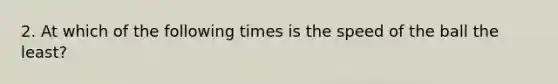 2. At which of the following times is the speed of the ball the least?