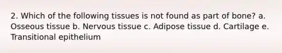 2. Which of the following tissues is not found as part of bone? a. Osseous tissue b. Nervous tissue c. Adipose tissue d. Cartilage e. Transitional epithelium