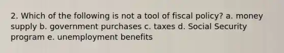 2. Which of the following is not a tool of <a href='https://www.questionai.com/knowledge/kPTgdbKdvz-fiscal-policy' class='anchor-knowledge'>fiscal policy</a>? a. money supply b. government purchases c. taxes d. Social Security program e. unemployment benefits