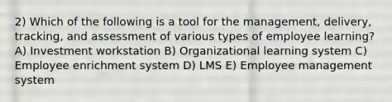 2) Which of the following is a tool for the management, delivery, tracking, and assessment of various types of employee learning? A) Investment workstation B) Organizational learning system C) Employee enrichment system D) LMS E) Employee management system