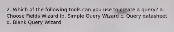 2. Which of the following tools can you use to create a query? a. Choose Fields Wizard Ib. Simple Query Wizard c. Query datasheet d. Blank Query Wizard