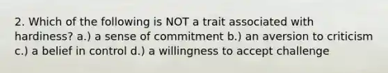 2. Which of the following is NOT a trait associated with hardiness? a.) a sense of commitment b.) an aversion to criticism c.) a belief in control d.) a willingness to accept challenge