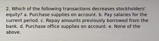 2. Which of the following transactions decreases stockholders' equity? a. Purchase supplies on account. b. Pay salaries for the current period. c. Repay amounts previously borrowed from the bank. d. Purchase office supplies on account. e. None of the above.