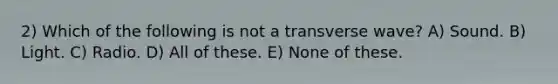 2) Which of the following is not a transverse wave? A) Sound. B) Light. C) Radio. D) All of these. E) None of these.