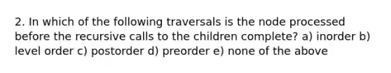 2. In which of the following traversals is the node processed before the recursive calls to the children complete? a) inorder b) level order c) postorder d) preorder e) none of the above