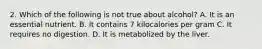 2. Which of the following is not true about alcohol? A. It is an essential nutrient. B. It contains 7 kilocalories per gram C. It requires no digestion. D. It is metabolized by the liver.