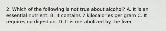 2. Which of the following is not true about alcohol? A. It is an essential nutrient. B. It contains 7 kilocalories per gram C. It requires no digestion. D. It is metabolized by the liver.