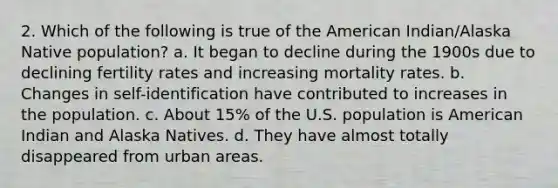 2. Which of the following is true of the American Indian/Alaska Native population? a. It began to decline during the 1900s due to declining fertility rates and increasing mortality rates. b. Changes in self-identification have contributed to increases in the population. c. About 15% of the U.S. population is American Indian and Alaska Natives. d. They have almost totally disappeared from urban areas.