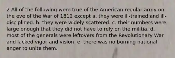 2 All of the following were true of the American regular army on the eve of the War of 1812 except a. they were ill-trained and ill-disciplined. b. they were widely scattered. c. their numbers were large enough that they did not have to rely on the militia. d. most of the generals were leftovers from the Revolutionary War and lacked vigor and vision. e. there was no burning national anger to unite them.