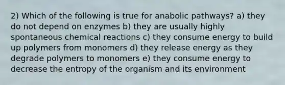 2) Which of the following is true for anabolic pathways? a) they do not depend on enzymes b) they are usually highly spontaneous chemical reactions c) they consume energy to build up polymers from monomers d) they release energy as they degrade polymers to monomers e) they consume energy to decrease the entropy of the organism and its environment