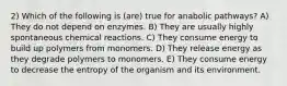 2) Which of the following is (are) true for anabolic pathways? A) They do not depend on enzymes. B) They are usually highly spontaneous chemical reactions. C) They consume energy to build up polymers from monomers. D) They release energy as they degrade polymers to monomers. E) They consume energy to decrease the entropy of the organism and its environment.