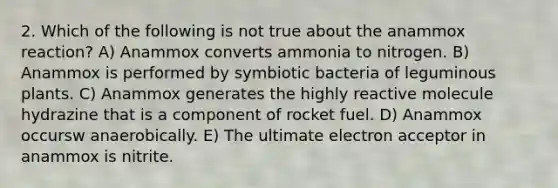 2. Which of the following is not true about the anammox reaction? A) Anammox converts ammonia to nitrogen. B) Anammox is performed by symbiotic bacteria of leguminous plants. C) Anammox generates the highly reactive molecule hydrazine that is a component of rocket fuel. D) Anammox occursw anaerobically. E) The ultimate electron acceptor in anammox is nitrite.