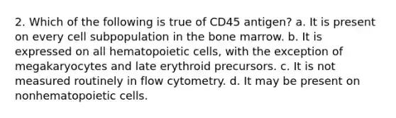 2. Which of the following is true of CD45 antigen? a. It is present on every cell subpopulation in the bone marrow. b. It is expressed on all hematopoietic cells, with the exception of megakaryocytes and late erythroid precursors. c. It is not measured routinely in flow cytometry. d. It may be present on nonhematopoietic cells.