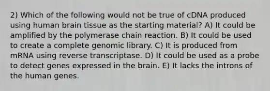 2) Which of the following would not be true of cDNA produced using human brain tissue as the starting material? A) It could be amplified by the polymerase chain reaction. B) It could be used to create a complete genomic library. C) It is produced from mRNA using reverse transcriptase. D) It could be used as a probe to detect genes expressed in the brain. E) It lacks the introns of the human genes.