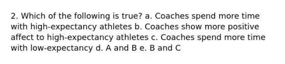 2. Which of the following is true? a. Coaches spend more time with high-expectancy athletes b. Coaches show more positive affect to high-expectancy athletes c. Coaches spend more time with low-expectancy d. A and B e. B and C