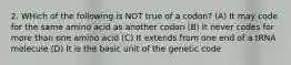 2. WHich of the following is NOT true of a codon? (A) It may code for the same amino acid as another codon (B) It never codes for more than one amino acid (C) It extends from one end of a tRNA molecule (D) It is the basic unit of the genetic code