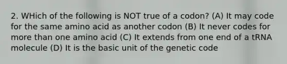 2. WHich of the following is NOT true of a codon? (A) It may code for the same amino acid as another codon (B) It never codes for more than one amino acid (C) It extends from one end of a tRNA molecule (D) It is the basic unit of the genetic code