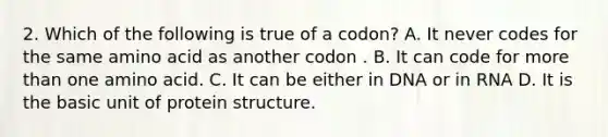 2. Which of the following is true of a codon? A. It never codes for the same amino acid as another codon . B. It can code for <a href='https://www.questionai.com/knowledge/keWHlEPx42-more-than' class='anchor-knowledge'>more than</a> one amino acid. C. It can be either in DNA or in RNA D. It is the basic unit of protein structure.