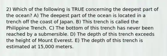 2) Which of the following is TRUE concerning the deepest part of the ocean? A) The deepest part of the ocean is located in a trench off the coast of Japan. B) This trench is called the Philippine Trench. C) The bottom of this trench has never been reached by a submersible. D) The depth of this trench exceeds the height of Mount Everest. E) The depth of this trench is estimated at 15,000 meters.