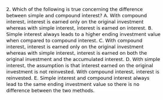 2. Which of the following is true concerning the difference between simple and compound interest? A. With compound interest, interest is earned only on the original investment whereas with simple interest, interest is earned on interest. B. Simple interest always leads to a higher ending investment value when compared to compound interest. C. With compound interest, interest is earned only on the original investment whereas with simple interest, interest is earned on both the original investment and the accumulated interest. D. With simple interest, the assumption is that interest earned on the original investment is not reinvested. With compound interest, interest is reinvested. E. Simple interest and compound interest always lead to the same ending investment value so there is no difference between the two methods.