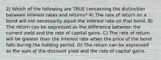 2) Which of the following are TRUE concerning the distinction between interest rates and returns? A) The rate of return on a bond will not necessarily equal the interest rate on that bond. B) The return can be expressed as the difference between the current yield and the rate of capital gains. C) The rate of return will be greater than the interest rate when the price of the bond falls during the holding period. D) The return can be expressed as the sum of the discount yield and the rate of capital gains.