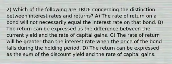 2) Which of the following are TRUE concerning the distinction between interest rates and returns? A) The rate of return on a bond will not necessarily equal the interest rate on that bond. B) The return can be expressed as the difference between the current yield and the rate of capital gains. C) The rate of return will be greater than the interest rate when the price of the bond falls during the holding period. D) The return can be expressed as the sum of the discount yield and the rate of capital gains.