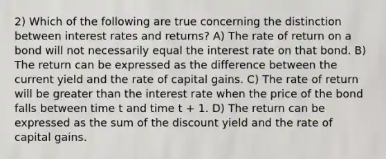 2) Which of the following are true concerning the distinction between interest rates and returns? A) The rate of return on a bond will not necessarily equal the interest rate on that bond. B) The return can be expressed as the difference between the current yield and the rate of capital gains. C) The rate of return will be greater than the interest rate when the price of the bond falls between time t and time t + 1. D) The return can be expressed as the sum of the discount yield and the rate of capital gains.