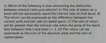 2) Which of the following is true concerning the distinction between interest rates and returns? A) The rate of return on a bond will not necessarily equal the interest rate on that bond. B) The return can be expressed as the difference between the current yield and the rate of capital gains. C) The rate of return will be greater than the interest rate when the price of the bond falls between time t and time t + 1. D) The return can be expressed as the sum of the discount yield and the rate of capital gains.