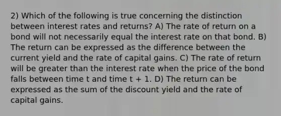 2) Which of the following is true concerning the distinction between interest rates and returns? A) The rate of return on a bond will not necessarily equal the interest rate on that bond. B) The return can be expressed as the difference between the current yield and the rate of capital gains. C) The rate of return will be <a href='https://www.questionai.com/knowledge/ktgHnBD4o3-greater-than' class='anchor-knowledge'>greater than</a> the interest rate when the price of the bond falls between time t and time t + 1. D) The return can be expressed as the sum of the discount yield and the rate of capital gains.