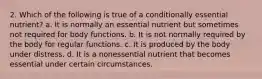 2. Which of the following is true of a conditionally essential nutrient? a. It is normally an essential nutrient but sometimes not required for body functions. b. It is not normally required by the body for regular functions. c. It is produced by the body under distress. d. It is a nonessential nutrient that becomes essential under certain circumstances.