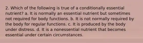 2. Which of the following is true of a conditionally essential nutrient? a. It is normally an essential nutrient but sometimes not required for body functions. b. It is not normally required by the body for regular functions. c. It is produced by the body under distress. d. It is a nonessential nutrient that becomes essential under certain circumstances.